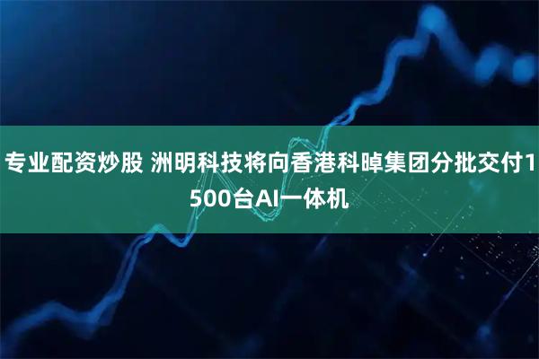 专业配资炒股 洲明科技将向香港科晫集团分批交付1500台AI一体机