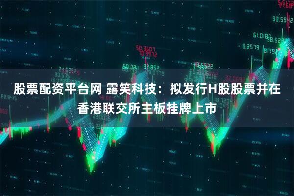 股票配资平台网 露笑科技：拟发行H股股票并在香港联交所主板挂牌上市
