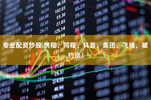 专业配资炒股 携程、同程、抖音、美团、飞猪，被约谈！