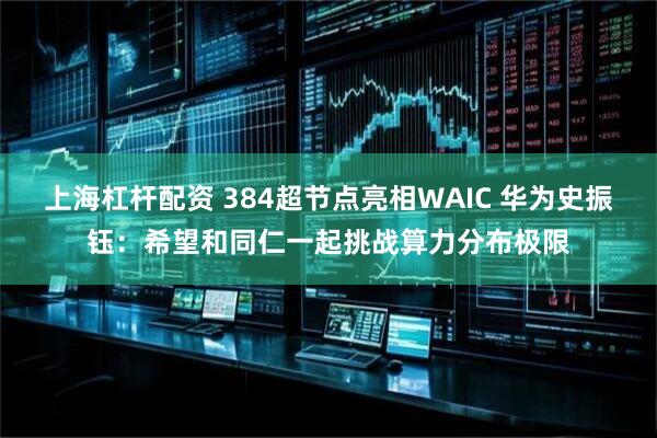 上海杠杆配资 384超节点亮相WAIC 华为史振钰：希望和同仁一起挑战算力分布极限