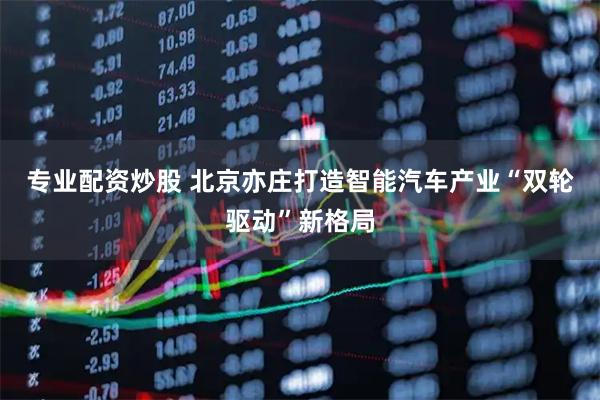 专业配资炒股 北京亦庄打造智能汽车产业“双轮驱动”新格局