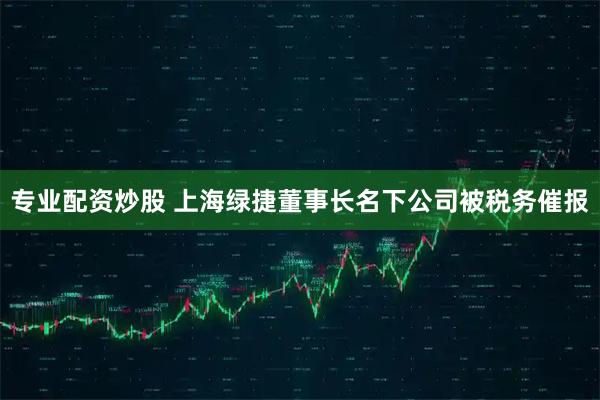 专业配资炒股 上海绿捷董事长名下公司被税务催报