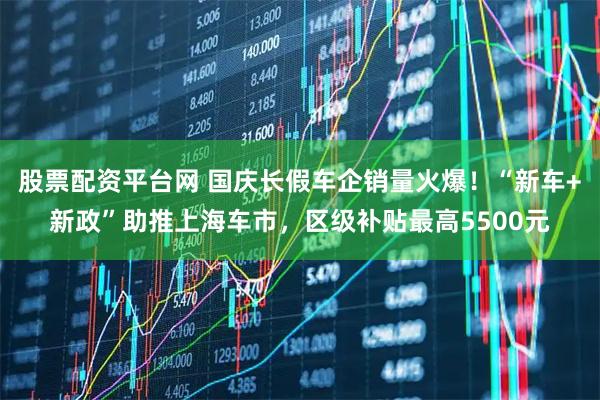 股票配资平台网 国庆长假车企销量火爆！“新车+新政”助推上海车市，区级补贴最高5500元