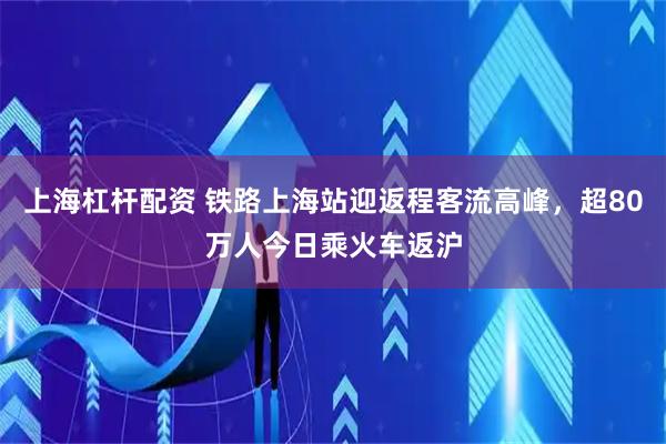 上海杠杆配资 铁路上海站迎返程客流高峰，超80万人今日乘火车返沪