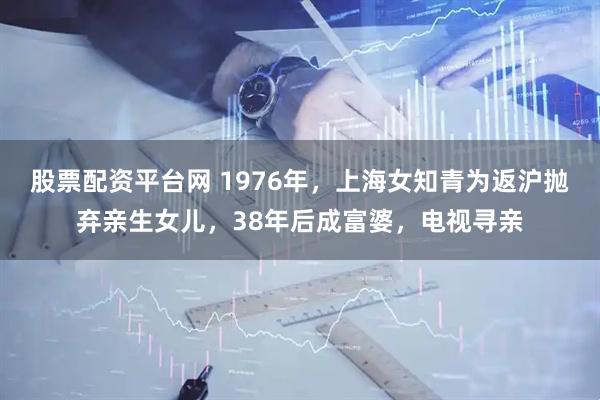股票配资平台网 1976年，上海女知青为返沪抛弃亲生女儿，38年后成富婆，电视寻亲