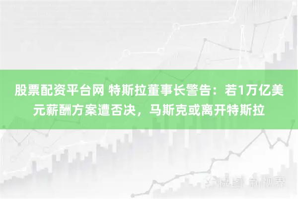 股票配资平台网 特斯拉董事长警告:若1万亿美元薪酬方案遭否决,马斯克或离开特斯拉