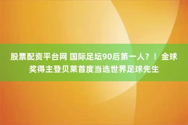 股票配资平台网 国际足坛90后第一人?!金球奖得主登贝莱首度当选世界足球先生