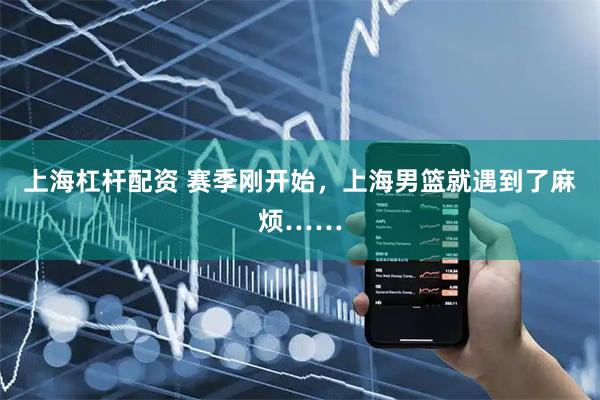 上海杠杆配资 赛季刚开始,上海男篮就遇到了麻烦……