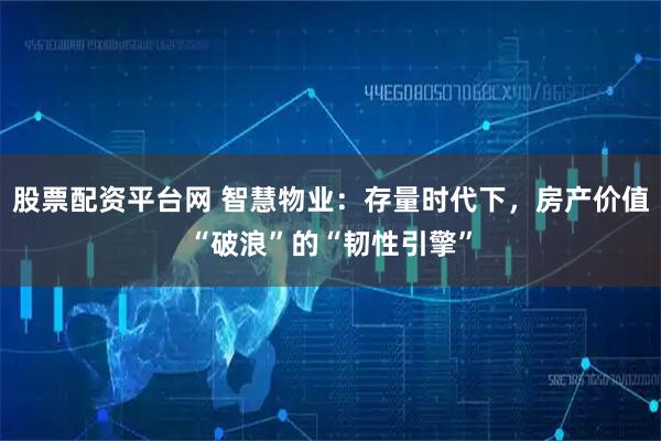 股票配资平台网 智慧物业:存量时代下,房产价值“破浪”的“韧性引擎”