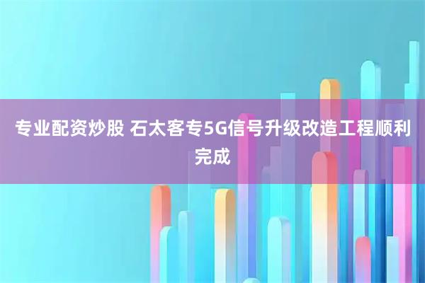 专业配资炒股 石太客专5G信号升级改造工程顺利完成