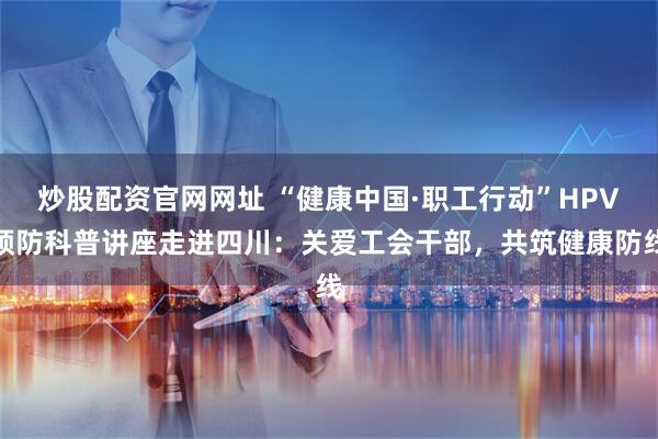 炒股配资官网网址 “健康中国·职工行动”HPV预防科普讲座走进四川：关爱工会干部，共筑健康防线