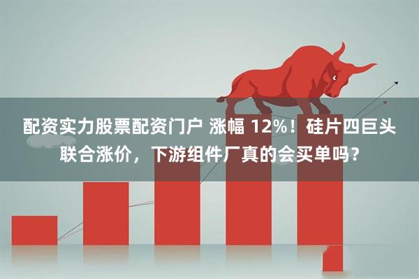 配资实力股票配资门户 涨幅 12%！硅片四巨头联合涨价，下游组件厂真的会买单吗？