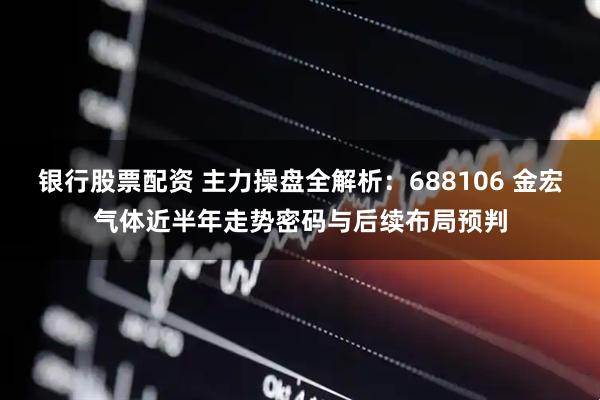 银行股票配资 主力操盘全解析：688106 金宏气体近半年走势密码与后续布局预判
