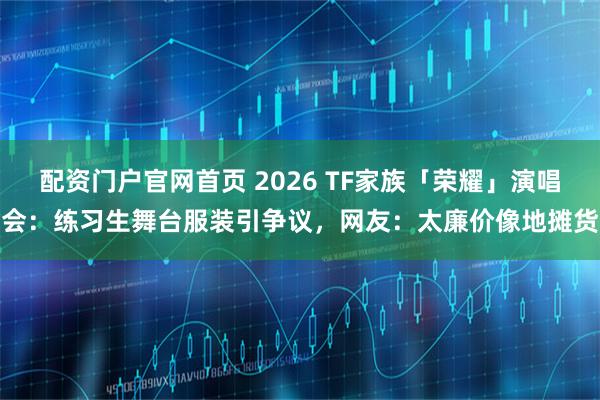 配资门户官网首页 2026 TF家族「荣耀」演唱会：练习生舞台服装引争议，网友：太廉价像地摊货