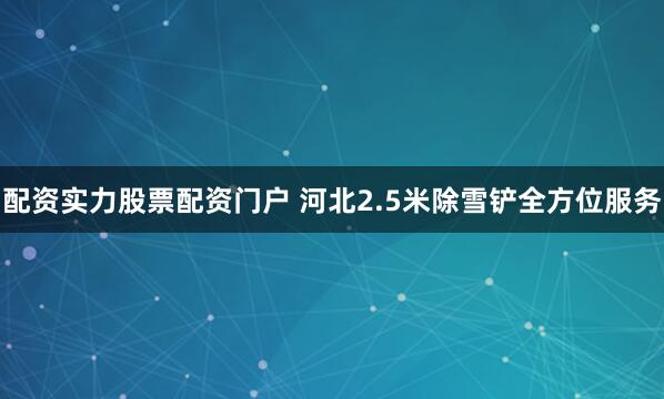 配资实力股票配资门户 河北2.5米除雪铲全方位服务