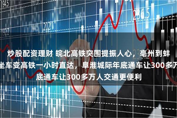 炒股配资理财 皖北高铁突围提振人心,亳州到蚌埠普速五小时坐车变高铁一小时直达,阜淮城际年底通车让300多万人交通更便利