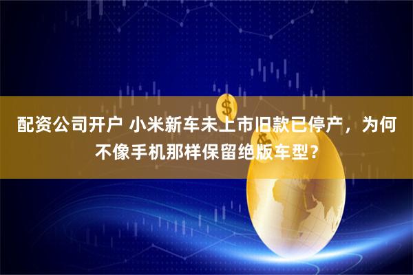 配资公司开户 小米新车未上市旧款已停产，为何不像手机那样保留绝版车型？