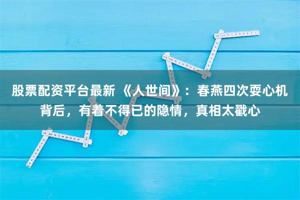 股票配资平台最新 《人世间》：春燕四次耍心机背后，有着不得已的隐情，真相太戳心