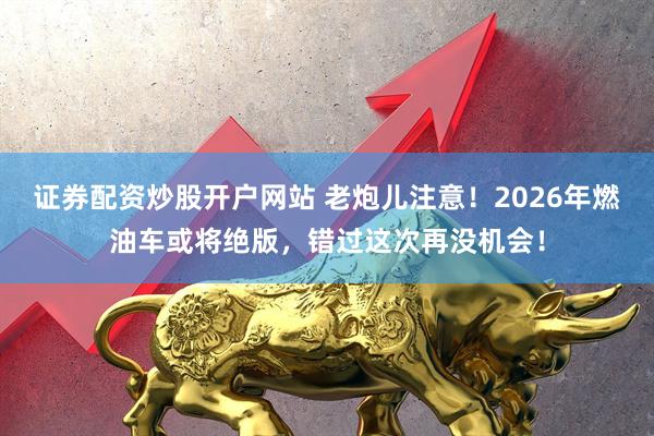 证券配资炒股开户网站 老炮儿注意！2026年燃油车或将绝版，错过这次再没机会！