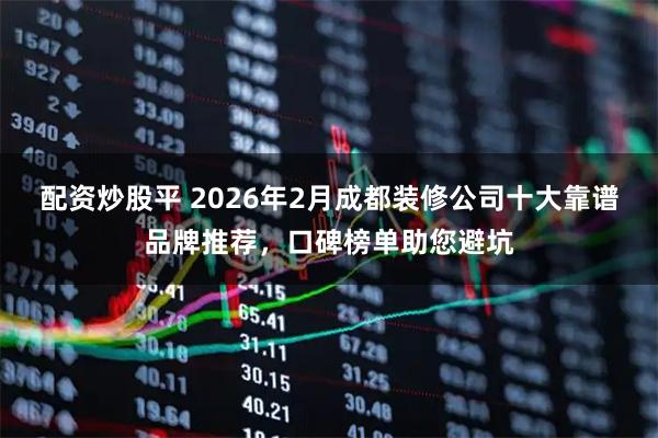 配资炒股平 2026年2月成都装修公司十大靠谱品牌推荐,口碑榜单助您避坑