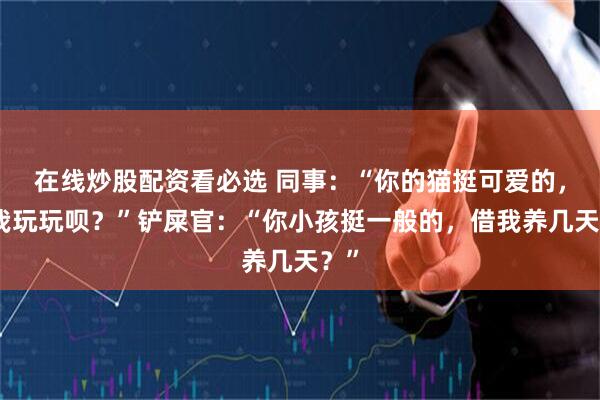 在线炒股配资看必选 同事:“你的猫挺可爱的,借我玩玩呗?”铲屎官:“你小孩挺一般的,借我养几天?”