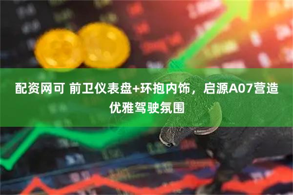 配资网可 前卫仪表盘+环抱内饰，启源A07营造优雅驾驶氛围