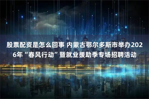 股票配资是怎么回事 内蒙古鄂尔多斯市举办2026年“春风行动”暨就业援助季专场招聘活动
