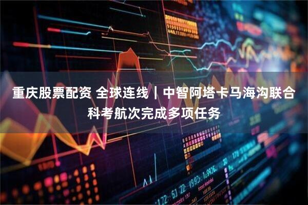 重庆股票配资 全球连线｜中智阿塔卡马海沟联合科考航次完成多项任务