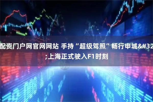 配资门户网官网网站 手持“超级驾照”畅行申城 上海正式驶入F1时刻