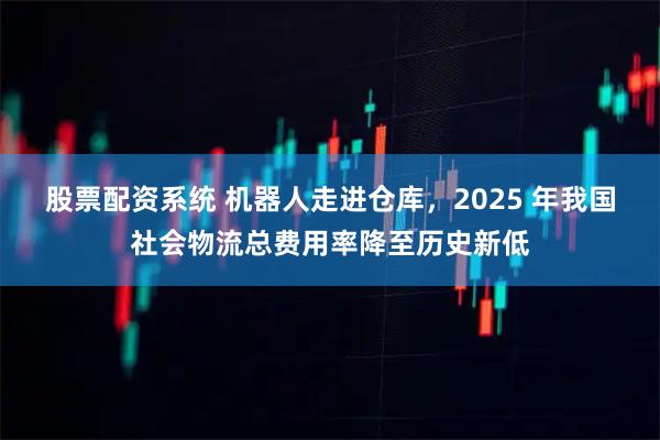 股票配资系统 机器人走进仓库，2025 年我国社会物流总费用率降至历史新低