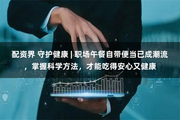 配资界 守护健康 | 职场午餐自带便当已成潮流，掌握科学方法，才能吃得安心又健康