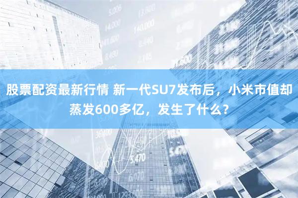 股票配资最新行情 新一代SU7发布后，小米市值却蒸发600多亿，发生了什么？