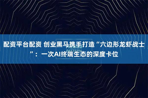 配资平台配资 创业黑马携手打造“六边形龙虾战士”：一次AI终端生态的深度卡位