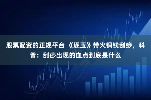 股票配资的正规平台 《逐玉》带火铜钱刮痧,科普:刮痧出现的血点到底是什么