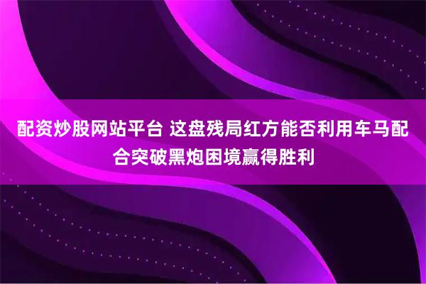 配资炒股网站平台 这盘残局红方能否利用车马配合突破黑炮困境赢得胜利