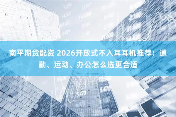 南平期货配资 2026开放式不入耳耳机推荐：通勤、运动、办公怎么选更合适