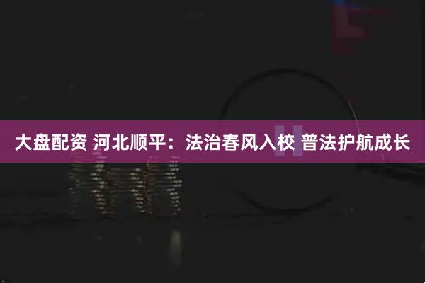 大盘配资 河北顺平：法治春风入校 普法护航成长
