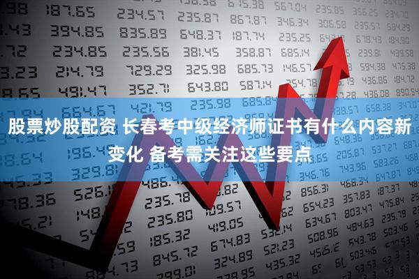股票炒股配资 长春考中级经济师证书有什么内容新变化 备考需关注这些要点