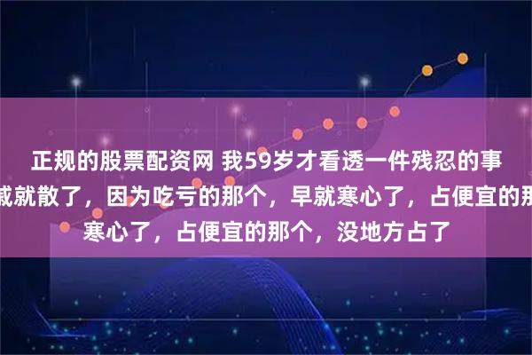 正规的股票配资网 我59岁才看透一件残忍的事:老人一走,亲戚就散了,因为吃亏的那个,早就寒心了,占便宜的那个,没地方占了