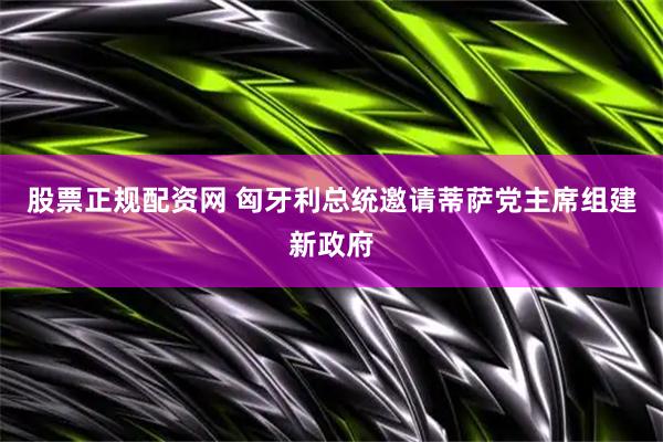 股票正规配资网 匈牙利总统邀请蒂萨党主席组建新政府