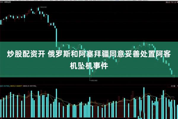 炒股配资开 俄罗斯和阿塞拜疆同意妥善处置阿客机坠机事件