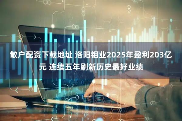 散户配资下载地址 洛阳钼业2025年盈利203亿元 连续五年刷新历史最好业绩