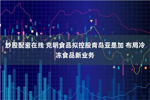 炒股配资在线 克明食品拟控股青岛亚是加 布局冷冻食品新业务