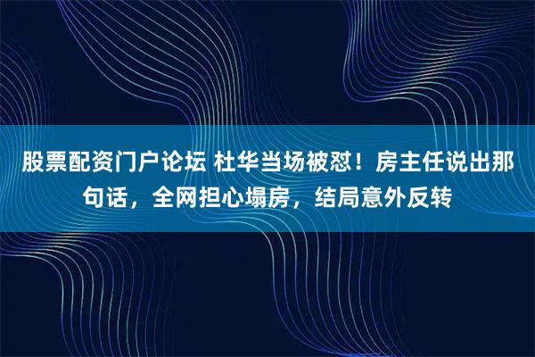 股票配资门户论坛 杜华当场被怼！房主任说出那句话，全网担心塌房，结局意外反转