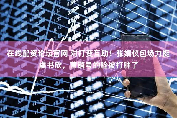 在线配资论坛官网 对打变互助！张婧仪包场力挺虞书欣，营销号的脸被打肿了