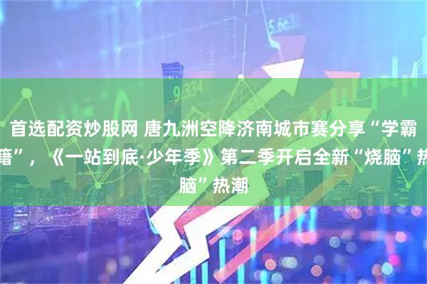 首选配资炒股网 唐九洲空降济南城市赛分享“学霸秘籍”,《一站到底·少年季》第二季开启全新“烧脑”热潮