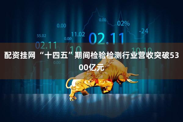 配资挂网 “十四五”期间检验检测行业营收突破5300亿元