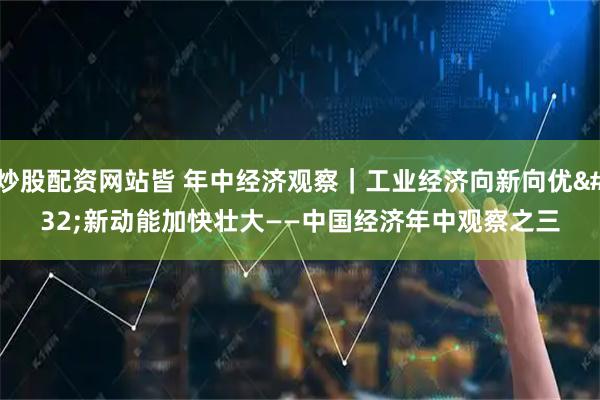 炒股配资网站皆 年中经济观察｜工业经济向新向优 新动能加快壮大——中国经济年中观察之三