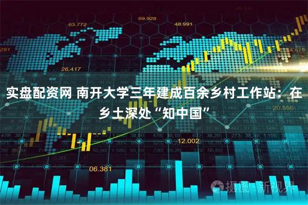 实盘配资网 南开大学三年建成百余乡村工作站:在乡土深处“知中国”