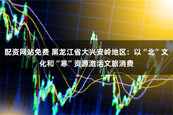 配资网站免费 黑龙江省大兴安岭地区：以“北”文化和“寒”资源激活文旅消费